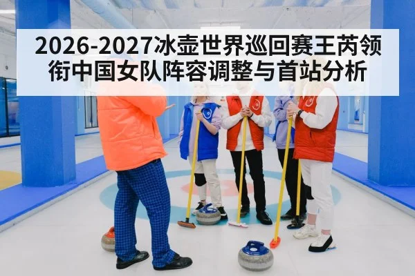 2026-2027冰壶世界巡回赛王芮领衔中国女队阵容调整与首站分析