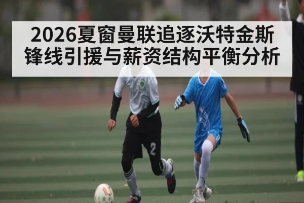 2026夏窗曼联追逐沃特金斯锋线引援与薪资结构平衡分析
